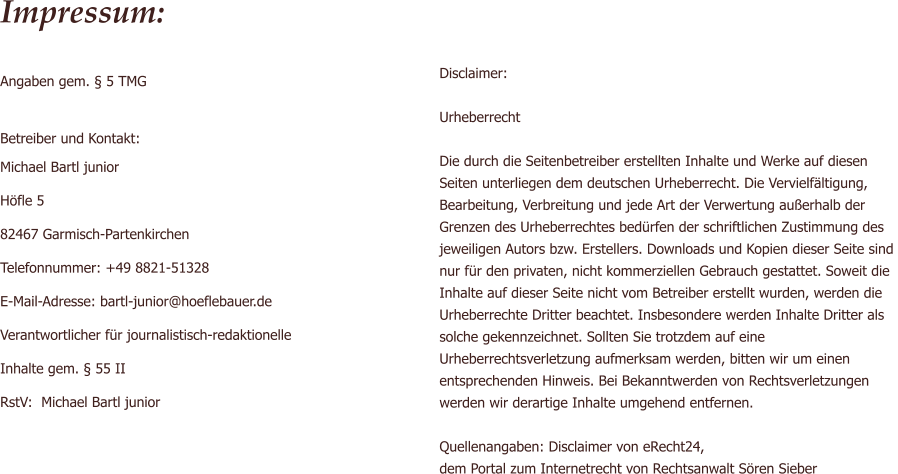 Disclaimer:  Urheberrecht  Die durch die Seitenbetreiber erstellten Inhalte und Werke auf diesen  Seiten unterliegen dem deutschen Urheberrecht. Die Vervielfltigung, Bearbeitung, Verbreitung und jede Art der Verwertung auerhalb der  Grenzen des Urheberrechtes bedrfen der schriftlichen Zustimmung des jeweiligen Autors bzw. Erstellers. Downloads und Kopien dieser Seite sind  nur fr den privaten, nicht kommerziellen Gebrauch gestattet. Soweit die  Inhalte auf dieser Seite nicht vom Betreiber erstellt wurden, werden die  Urheberrechte Dritter beachtet. Insbesondere werden Inhalte Dritter als solche gekennzeichnet. Sollten Sie trotzdem auf eine  Urheberrechtsverletzung aufmerksam werden, bitten wir um einen  entsprechenden Hinweis. Bei Bekanntwerden von Rechtsverletzungen  werden wir derartige Inhalte umgehend entfernen.  Quellenangaben: Disclaimer von eRecht24,  dem Portal zum Internetrecht von Rechtsanwalt Sren Sieber  Impressum:  Angaben gem.  5 TMG  Betreiber und Kontakt: Michael Bartl junior Hfle 5 82467 Garmisch-Partenkirchen Telefonnummer: +49 8821-51328 E-Mail-Adresse: bartl-junior@hoeflebauer.de Verantwortlicher fr journalistisch-redaktionelle  Inhalte gem.  55 II  RstV:  Michael Bartl junior